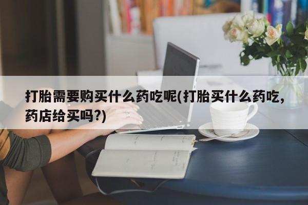 打胎药私人可以售卖吗打胎需要购买什么药吃呢(打胎买什么药吃,药店给买吗?)