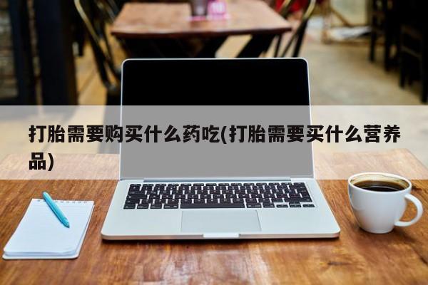 打胎药私人可以售卖吗打胎需要购买什么药吃(打胎需要买什么营养品)