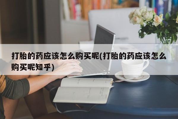 打胎药私人可以售卖吗打胎的药应该怎么购买呢(打胎的药应该怎么购买呢知乎)